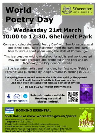 World
 Poetry Day
   Wednesday 21st March
10:00 to 12:30, Gheluvelt Park
Come and celebrate ‘World Poetry Day’ with Sue Johnson a local
   published poet. Take inspiration from the park and learn
  how to write a short poem using the style of Korean Sijo.
This is a creative writing workshop for adults and work created
   may be audio recorded and promoted in the park and on
              facebook / the City Council website.
  Sue is a writer, artist and musician, her first novel ‘Fable’s
 Fortune’ was published by Indigo Dreams Publishing in 2011.
 The spring breeze melted snow on the hills then quickly disappeared
         I wish I could borrow it briefly to blow over my hair
      And melt away the aging frost forming now about my ears
             (U Tak 1262-1342 - oldest surviving sijo)


                      Refreshments available.
                         Booking essential
                           places limited.

                                                              PARK WARDEN
          BOOKING ESSENTIAL
                                                                        Team




Book Online at www.worcester.gov.uk/parks
 www.worcester.gov.uk/parks
 Telephone: 01905 722233
 Email: customerservicecentre@cityofworcester.gov.uk
 Location: Orchard House, Farrier Street, Worcester WR1 3BB
                                                              WORCESTER
 Fax: 01905 722565 Typetalk: 18001 01905 722233 DX: 716287     city parks
 Need help with English?: Contact Customer Service Centre
 