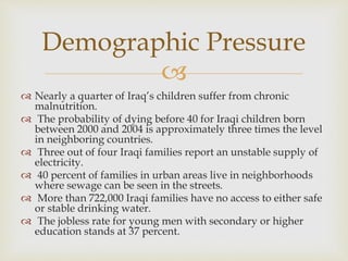 
 Nearly a quarter of Iraq’s children suffer from chronic
malnutrition.
 The probability of dying before 40 for Iraqi children born
between 2000 and 2004 is approximately three times the level
in neighboring countries.
 Three out of four Iraqi families report an unstable supply of
electricity.
 40 percent of families in urban areas live in neighborhoods
where sewage can be seen in the streets.
 More than 722,000 Iraqi families have no access to either safe
or stable drinking water.
 The jobless rate for young men with secondary or higher
education stands at 37 percent.
Demographic Pressure
 