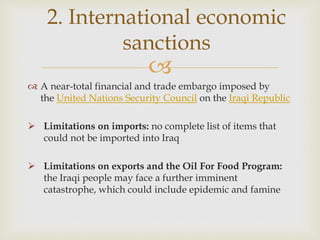 
2. International economic
sanctions
 A near-total financial and trade embargo imposed by
the United Nations Security Council on the Iraqi Republic
 Limitations on imports: no complete list of items that
could not be imported into Iraq
 Limitations on exports and the Oil For Food Program:
the Iraqi people may face a further imminent
catastrophe, which could include epidemic and famine
 