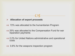 
 Allocation of export proceeds
 72% was allocated to the humanitarian Program
 25% was allocated to the Compensation Fund for war
reparation payments
 2.2% for United Nations administrative and operational
costs
 0.8% for the weapons inspection program
 