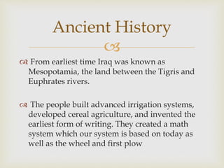 
 From earliest time Iraq was known as
Mesopotamia, the land between the Tigris and
Euphrates rivers.
 The people built advanced irrigation systems,
developed cereal agriculture, and invented the
earliest form of writing. They created a math
system which our system is based on today as
well as the wheel and first plow
Ancient History
 