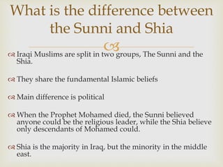  Iraqi Muslims are split in two groups, The Sunni and the
Shia.
 They share the fundamental Islamic beliefs
 Main difference is political
 When the Prophet Mohamed died, the Sunni believed
anyone could be the religious leader, while the Shia believe
only descendants of Mohamed could.
 Shia is the majority in Iraq, but the minority in the middle
east.
What is the difference between
the Sunni and Shia
 