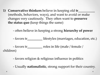 1) Conservative thinkers believe in keeping old tr__________
(methods, behaviors, ways), and want to avoid or make
changes very cautiously. They often want to preserve
the status quo (keep things the same)
- often believe in keeping a strong hierarchy of power
- favors tr_________ lifestyles (marriages, education, etc.)
- favors tr_________ roles in life (male / female /
children)
- favors religion & religious influence in politics
- Usually nationalistic, strong support for their country.
 