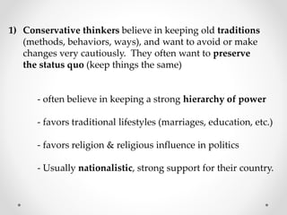 1) Conservative thinkers believe in keeping old traditions
(methods, behaviors, ways), and want to avoid or make
changes very cautiously. They often want to preserve
the status quo (keep things the same)
- often believe in keeping a strong hierarchy of power
- favors traditional lifestyles (marriages, education, etc.)
- favors religion & religious influence in politics
- Usually nationalistic, strong support for their country.
 