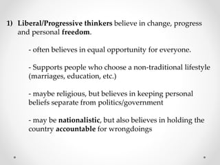 1) Liberal/Progressive thinkers believe in change, progress
and personal freedom.
- often believes in equal opportunity for everyone.
- Supports people who choose a non-traditional lifestyle
(marriages, education, etc.)
- maybe religious, but believes in keeping personal
beliefs separate from politics/government
- may be nationalistic, but also believes in holding the
country accountable for wrongdoings
 