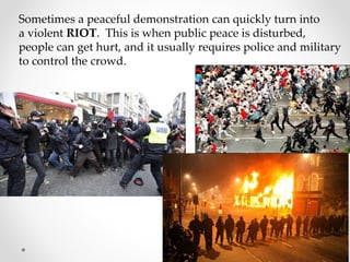 Sometimes a peaceful demonstration can quickly turn into
a violent RIOT. This is when public peace is disturbed,
people can get hurt, and it usually requires police and military
to control the crowd.
 