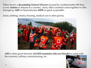 When there’s a devastating Natural Disaster (caused by weather/earth) OR there
is war, famine or disease in a country, many other countries come together to offer
Emergency AID or Humanitarian AIDE as quick as possible.
(food, clothing, money, housing, medical care is often given).
AID is often given between ALLIES (countries who are friends) to assist with
the economy, military, manufacturing, etc.
 