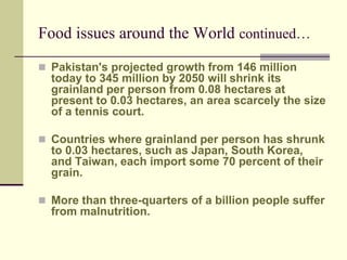 Food issues around the World continued… 
 Pakistan's projected growth from 146 million 
today to 345 million by 2050 will shrink its 
grainland per person from 0.08 hectares at 
present to 0.03 hectares, an area scarcely the size 
of a tennis court. 
 Countries where grainland per person has shrunk 
to 0.03 hectares, such as Japan, South Korea, 
and Taiwan, each import some 70 percent of their 
grain. 
 More than three-quarters of a billion people suffer 
from malnutrition. 
 