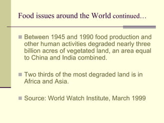 Food issues around the World continued… 
 Between 1945 and 1990 food production and 
other human activities degraded nearly three 
billion acres of vegetated land, an area equal 
to China and India combined. 
 Two thirds of the most degraded land is in 
Africa and Asia. 
 Source: World Watch Institute, March 1999 
 