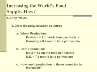 Increasing the World’s Food 
Supply..How? 
A. Crop Yields 
1. Great disparity between countries 
a. Wheat Production: 
Pakistan = 2.1 metric tons per hectare 
Germany = 6.9 metric tons per hectare 
b. Corn Production: 
India = 1.6 metric tons per hectare 
U.S. = 7.1 metric tons per hectare 
c. How could production in these countries be 
increased? 
 