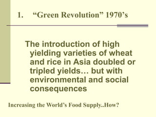 1. “Green Revolution” 1970’s 
The introduction of high 
yielding varieties of wheat 
and rice in Asia doubled or 
tripled yields… but with 
environmental and social 
consequences 
Increasing the World’s Food Supply..How? 
 