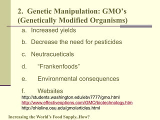 2. Genetic Manipulation: GMO’s 
(Genetically Modified Organisms) 
a. Increased yields 
b. Decrease the need for pesticides 
c. Neutracueticals 
d. “Frankenfoods” 
e. Environmental consequences 
f. Websites 
http://students.washington.edu/ebv7777/gmo.html 
http://www.effectiveoptions.com/GMO/biotechnology.htm 
http://ohioline.osu.edu/gmo/articles.html 
Increasing the World’s Food Supply..How? 
 