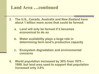 Land Area …continued 
3. The U.S., Canada, Australia and New Zealand have 
about 1 billion more acres that could be farmed. 
a. Land will only be farmed if it becomes 
economical to do so 
b. Water availability plays a large role in 
determining farm land’s productive capacity 
c. Ecosystem degradation and environmental 
concerns 
4. World population increased by 30% from 1975 – 
1990, but land area used to support that population 
increased only 3.6% 
 