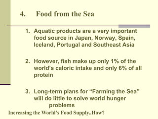 4. Food from the Sea 
1. Aquatic products are a very important 
food source in Japan, Norway, Spain, 
Iceland, Portugal and Southeast Asia 
2. However, fish make up only 1% of the 
world’s caloric intake and only 6% of all 
protein 
3. Long-term plans for “Farming the Sea” 
will do little to solve world hunger 
problems 
Increasing the World’s Food Supply..How? 
 