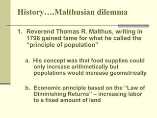 History….Malthusian dilemma 
1. Reverend Thomas R. Malthus, writing in 
1798 gained fame for what he called the 
“principle of population” 
a. His concept was that food supplies could 
only increase arithmetically but 
populations would increase geometrically 
b. Economic principle based on the “Law of 
Diminishing Returns” – increasing labor 
to a fixed amount of land 
 