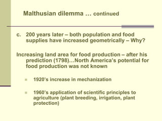 Malthusian dilemma … continued 
c. 200 years later – both population and food 
supplies have increased geometrically – Why? 
Increasing land area for food production – after his 
prediction (1798)…North America’s potential for 
food production was not known 
 1920’s increase in mechanization 
 1960’s application of scientific principles to 
agriculture (plant breeding, irrigation, plant 
protection) 
 