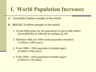 I. World Population Increases 
A. Currently 6 billion people in the world 
B. 8000 BC 5 million people in the world 
1. It took 9500 years for the population to get to 500 million 
(from 8000 BC to 1500 AD to multiply by 10) 
2. Between 1600 and 1856 world population doubled 
(1 billion in 200 years) 
3. From 1856 – 1930 population doubled again 
(2 billion in 80 years) 
4. From 1930 – 1975 population doubled again 
(4 billion in 45 years) 
 