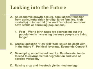 Looking into the Future 
A. As economic growth occurs, populations transition 
from agricultural (high fertility, large families, high 
mortality) to industrial (the world’s richest countries 
have stable or shrinking populations) 
1. Fact – World birth rates are decreasing but the 
population is increasing because people are living 
longer 
B. Crucial question “How will food issues be dealt with 
in the future?” Political leverage, Economic Control? 
C. Developing uncultivated land i.e. Rainforests, tends 
to lead to environmental degradation and loss of 
species variability 
D. Raising crop and livestock yields - technology 
 