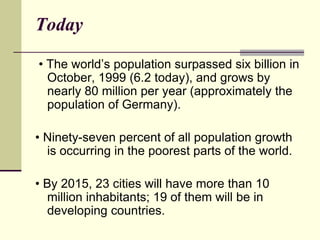 Today 
• The world’s population surpassed six billion in 
October, 1999 (6.2 today), and grows by 
nearly 80 million per year (approximately the 
population of Germany). 
• Ninety-seven percent of all population growth 
is occurring in the poorest parts of the world. 
• By 2015, 23 cities will have more than 10 
million inhabitants; 19 of them will be in 
developing countries. 
 