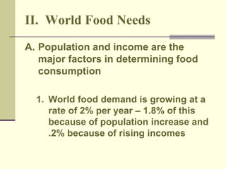 II. World Food Needs 
A. Population and income are the 
major factors in determining food 
consumption 
1. World food demand is growing at a 
rate of 2% per year – 1.8% of this 
because of population increase and 
.2% because of rising incomes 
 