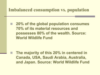 Imbalanced consumption vs. population 
 20% of the global population consumes 
70% of its material resources and 
possesses 80% of the wealth. Source: 
World Wildlife Fund 
 The majority of this 20% in centered in 
Canada, USA, Saudi Arabia, Australia, 
and Japan. Source: World Wildlife Fund 
 