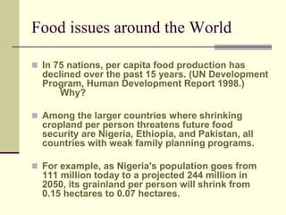 Food issues around the World 
 In 75 nations, per capita food production has 
declined over the past 15 years. (UN Development 
Program, Human Development Report 1998.) 
Why? 
 Among the larger countries where shrinking 
cropland per person threatens future food 
security are Nigeria, Ethiopia, and Pakistan, all 
countries with weak family planning programs. 
 For example, as Nigeria's population goes from 
111 million today to a projected 244 million in 
2050, its grainland per person will shrink from 
0.15 hectares to 0.07 hectares. 
 