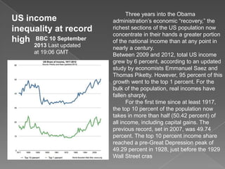 US income
inequality at record
high BBC 10 September
2013 Last updated
at 19:06 GMT
Three years into the Obama
administration’s economic “recovery,” the
richest sections of the US population now
concentrate in their hands a greater portion
of the national income than at any point in
nearly a century.
Between 2009 and 2012, total US income
grew by 6 percent, according to an updated
study by economists Emmanuel Saez and
Thomas Piketty. However, 95 percent of this
growth went to the top 1 percent. For the
bulk of the population, real incomes have
fallen sharply.
For the first time since at least 1917,
the top 10 percent of the population now
takes in more than half (50.42 percent) of
all income, including capital gains. The
previous record, set in 2007, was 49.74
percent. The top 10 percent income share
reached a pre-Great Depression peak of
49.29 percent in 1928, just before the 1929
Wall Street cras
 