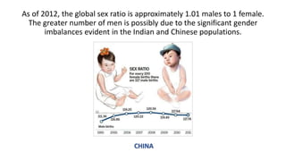 As of 2012, the global sex ratio is approximately 1.01 males to 1 female.
The greater number of men is possibly due to the significant gender
imbalances evident in the Indian and Chinese populations.
CHINA
 
