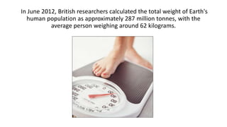 In June 2012, British researchers calculated the total weight of Earth's
human population as approximately 287 million tonnes, with the
average person weighing around 62 kilograms.
 