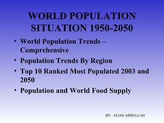 WORLD POPULATION
SITUATION 1950-2050
• World Population Trends –
Comprehensive
• Population Trends By Region
• Top 10 Ranked Most Populated 2003 and
2050
• Population and World Food Supply

BY : ALIAS ABDULLAH

 