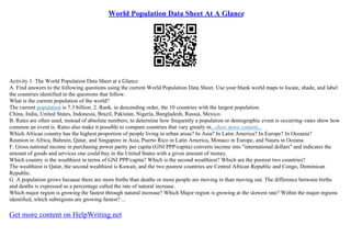 World Population Data Sheet At A Glance
Activity 1: The World Population Data Sheet at a Glance
A. Find answers to the following questions using the current World Population Data Sheet. Use your blank world maps to locate, shade, and label
the countries identified in the questions that follow.
What is the current population of the world?
The current population is 7.3 billion. 2. Rank, in descending order, the 10 countries with the largest population.
China, India, United States, Indonesia, Brazil, Pakistan, Nigeria, Bangladesh, Russia, Mexico.
B. Rates are often used, instead of absolute numbers, to determine how frequently a population or demographic event is occurring–rates show how
common an event is. Rates also make it possible to compare countries that vary greatly in...show more content...
Which African country has the highest proportion of people living in urban areas? In Asia? In Latin America? In Europe? In Oceania?
Reunion in Africa, Bahrain, Qatar, and Singapore in Asia, Puerto Rico in Latin America, Monaco in Europe, and Nauru in Oceana.
F. Gross national income in purchasing power parity per capita (GNI PPP/capita) converts income into "international dollars" and indicates the
amount of goods and services one could buy in the United States with a given amount of money.
Which country is the wealthiest in terms of GNI PPP/capita? Which is the second wealthiest? Which are the poorest two countries?
The wealthiest is Qatar, the second wealthiest is Kuwait, and the two poorest countries are Central African Republic and Congo, Dominican
Republic.
G. A population grows because there are more births than deaths or more people are moving in than moving out. The difference between births
and deaths is expressed as a percentage called the rate of natural increase.
Which major region is growing the fastest through natural increase? Which Major region is growing at the slowest rate? Within the major regions
identified, which subregions are growing fastest? ...
Get more content on HelpWriting.net
 