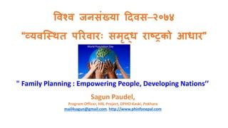 विश्ि जनसंख्या दििस–२०७४
“व्यिस्थित परििािः समृद्ध िाष्ट्रको आधाि”
" Family Planning : Empowering People, Developing Nations’’
Sagun Paudel,
Program Officer, H4L Project, DPHO Kaski, Pokhara
mail4sagun@gmail.com, http://www.phinfonepal.com
7/11/2017 Sagun's Blog (http://www.phinfonepal.com) 1
 