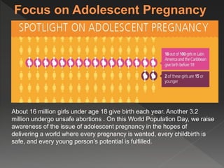 About 16 million girls under age 18 give birth each year. Another 3.2 
million undergo unsafe abortions . On this World Population Day, we raise 
awareness of the issue of adolescent pregnancy in the hopes of 
delivering a world where every pregnancy is wanted, every childbirth is 
safe, and every young person’s potential is fulfilled. 
 
