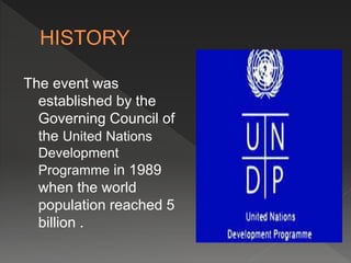 The event was 
established by the 
Governing Council of 
the United Nations 
Development 
Programme in 1989 
when the world 
population reached 5 
billion . 
 