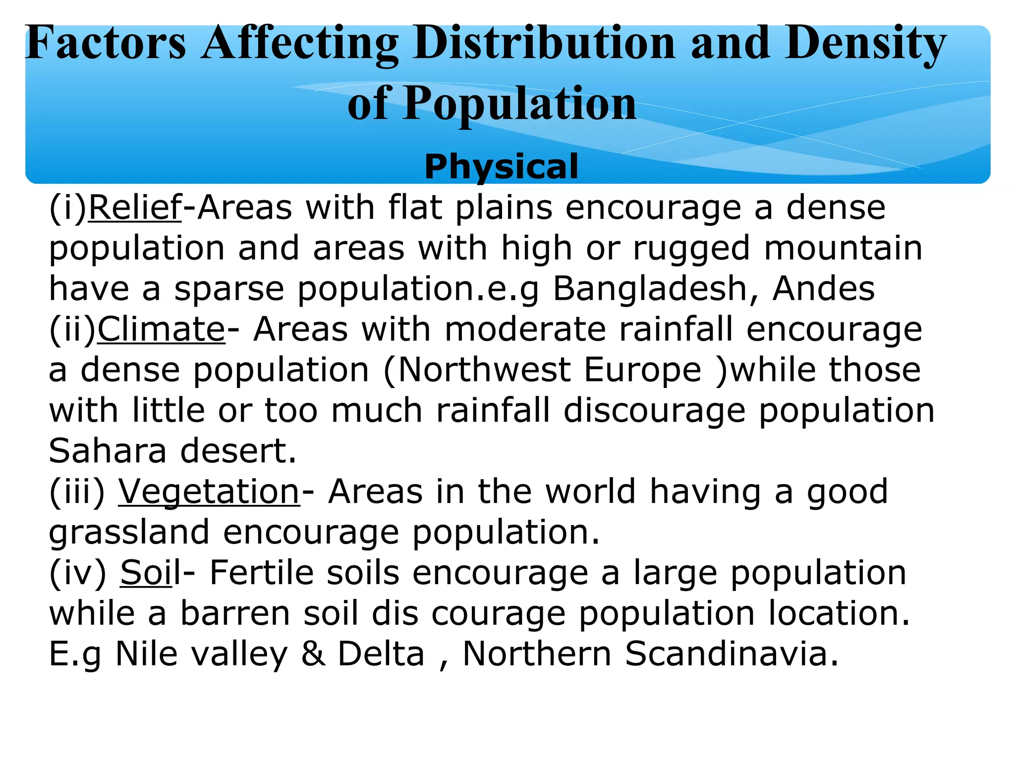 Factors Affecting Distribution and Density
of Population
Physical
(i)Relief-Areas with flat plains encourage a dense
population and areas with high or rugged mountain
have a sparse population.e.g Bangladesh, Andes
(ii)Climate- Areas with moderate rainfall encourage
a dense population (Northwest Europe )while those
with little or too much rainfall discourage population
Sahara desert.
(iii) Vegetation- Areas in the world having a good
grassland encourage population.
(iv) Soil- Fertile soils encourage a large population
while a barren soil dis courage population location.
E.g Nile valley & Delta , Northern Scandinavia.
 