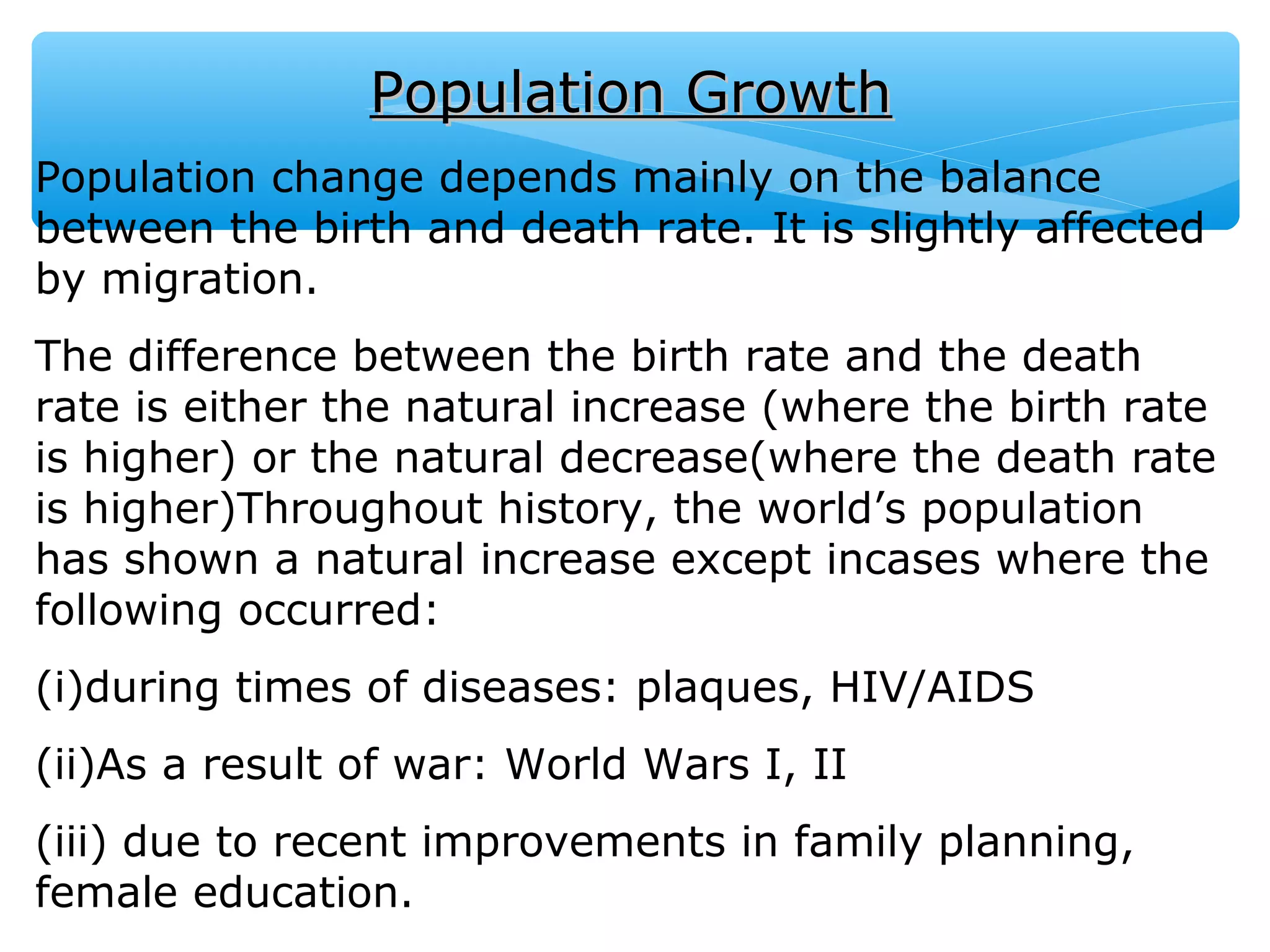 Population GrowthPopulation Growth
Population change depends mainly on the balance
between the birth and death rate. It is slightly affected
by migration.
The difference between the birth rate and the death
rate is either the natural increase (where the birth rate
is higher) or the natural decrease(where the death rate
is higher)Throughout history, the world’s population
has shown a natural increase except incases where the
following occurred:
(i)during times of diseases: plaques, HIV/AIDS
(ii)As a result of war: World Wars I, II
(iii) due to recent improvements in family planning,
female education.
 