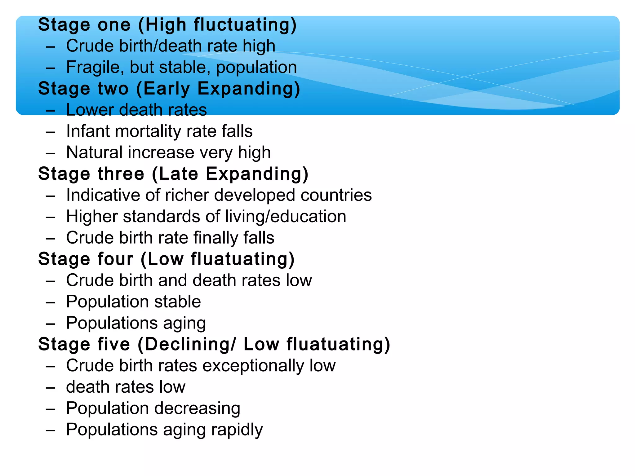 Stage one (High fluctuating)
– Crude birth/death rate high
– Fragile, but stable, population
Stage two (Early Expanding)
– Lower death rates
– Infant mortality rate falls
– Natural increase very high
Stage three (Late Expanding)
– Indicative of richer developed countries
– Higher standards of living/education
– Crude birth rate finally falls
Stage four (Low fluatuating)
– Crude birth and death rates low
– Population stable
– Populations aging
Stage five (Declining/ Low fluatuating)
– Crude birth rates exceptionally low
– death rates low
– Population decreasing
– Populations aging rapidly
 