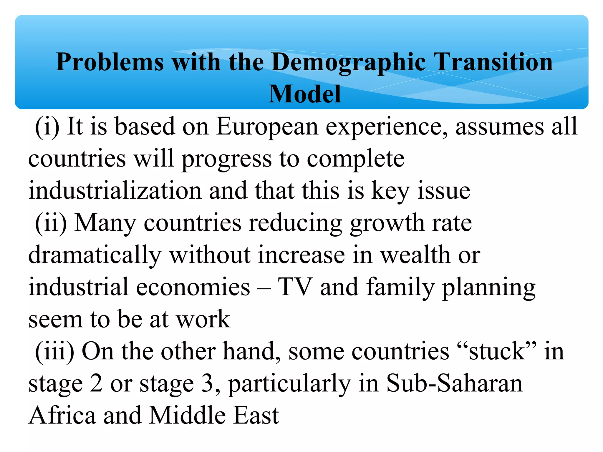 Problems with the Demographic Transition
Model
(i) It is based on European experience, assumes all
countries will progress to complete
industrialization and that this is key issue
(ii) Many countries reducing growth rate
dramatically without increase in wealth or
industrial economies – TV and family planning
seem to be at work
(iii) On the other hand, some countries “stuck” in
stage 2 or stage 3, particularly in Sub-Saharan
Africa and Middle East
 