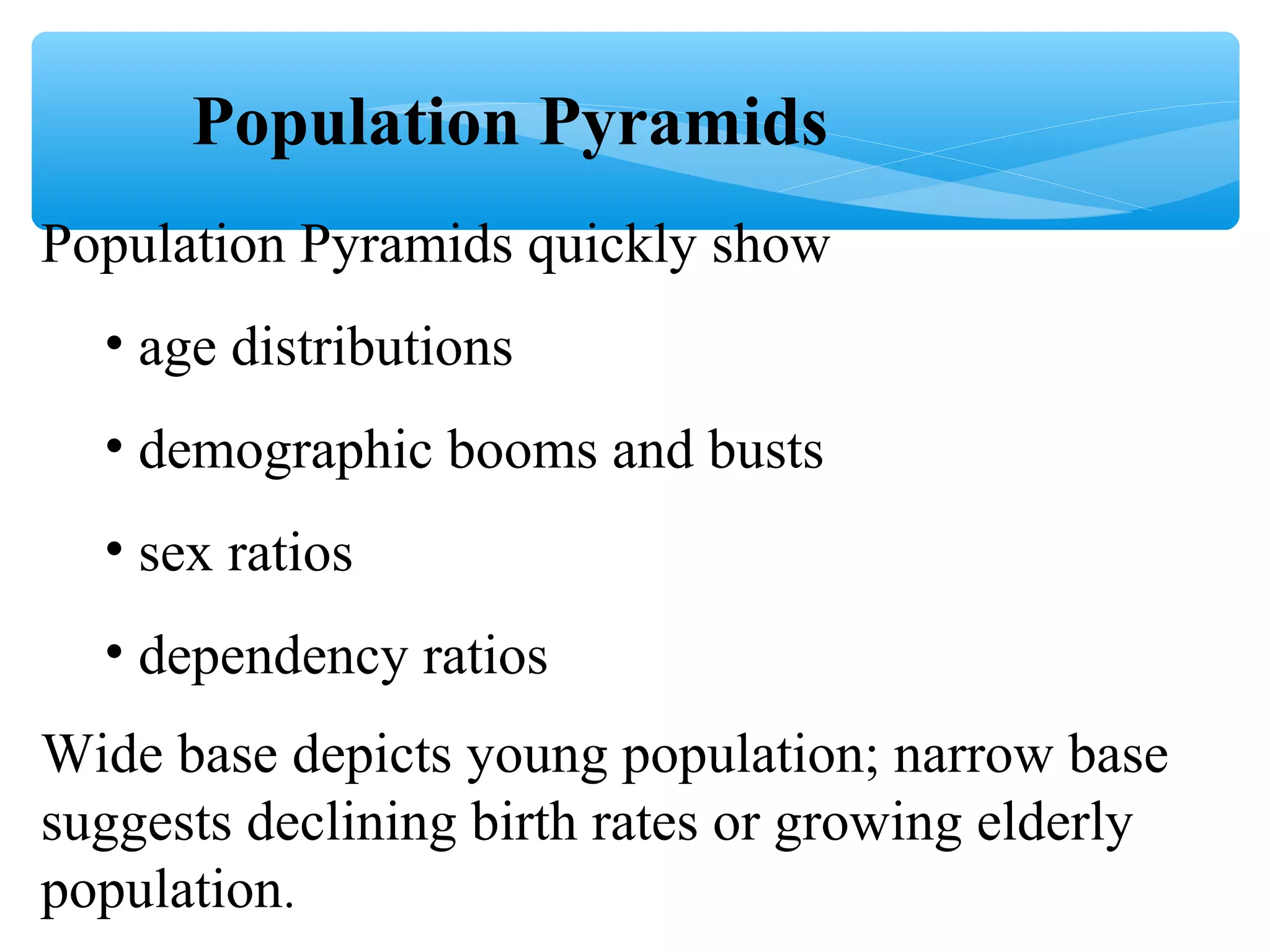 Population Pyramids
Population Pyramids quickly show
• age distributions
• demographic booms and busts
• sex ratios
• dependency ratios
Wide base depicts young population; narrow base
suggests declining birth rates or growing elderly
population.
 