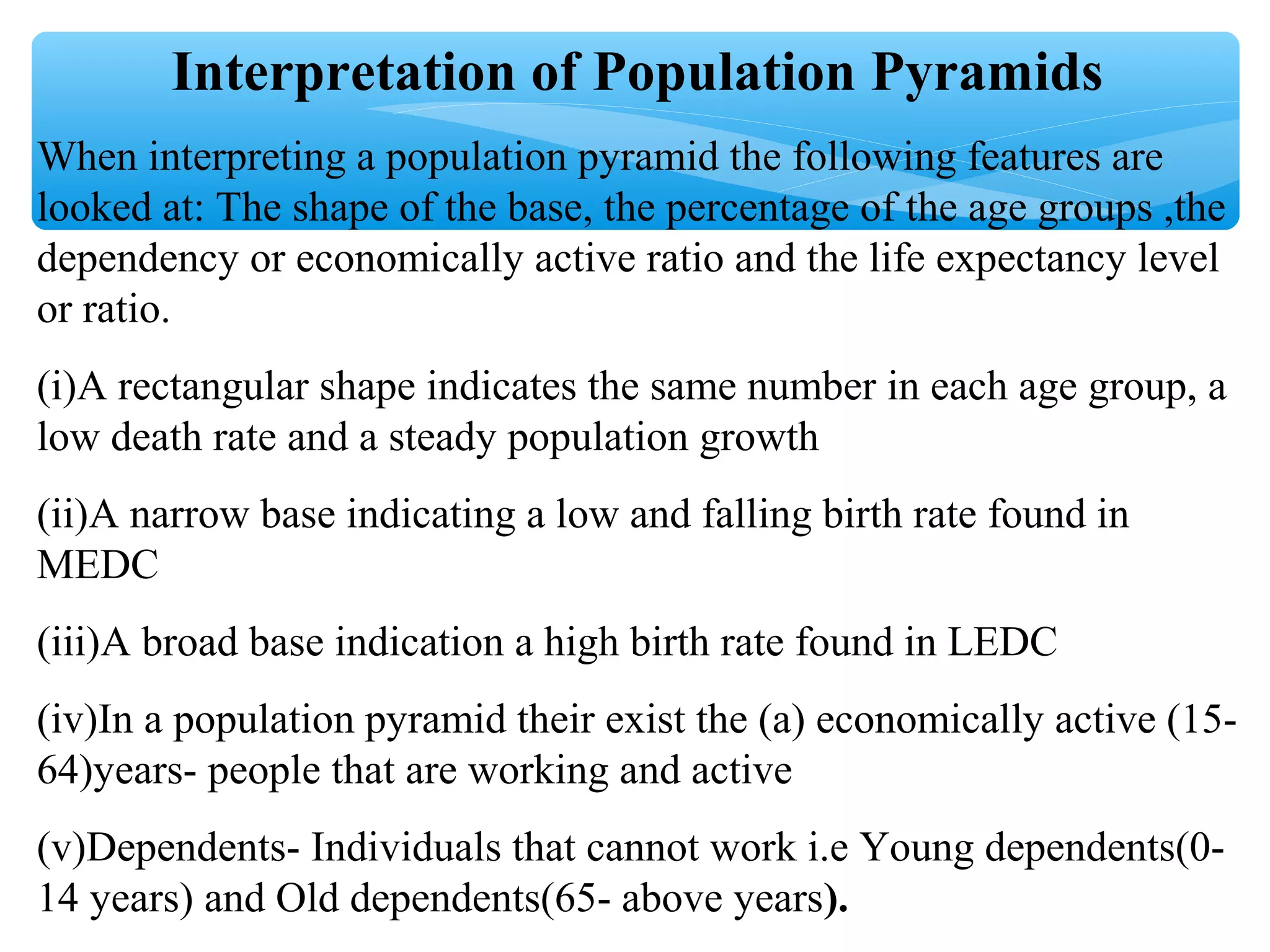 Interpretation of Population Pyramids
When interpreting a population pyramid the following features are
looked at: The shape of the base, the percentage of the age groups ,the
dependency or economically active ratio and the life expectancy level
or ratio.
(i)A rectangular shape indicates the same number in each age group, a
low death rate and a steady population growth
(ii)A narrow base indicating a low and falling birth rate found in
MEDC
(iii)A broad base indication a high birth rate found in LEDC
(iv)In a population pyramid their exist the (a) economically active (15-
64)years- people that are working and active
(v)Dependents- Individuals that cannot work i.e Young dependents(0-
14 years) and Old dependents(65- above years).
 