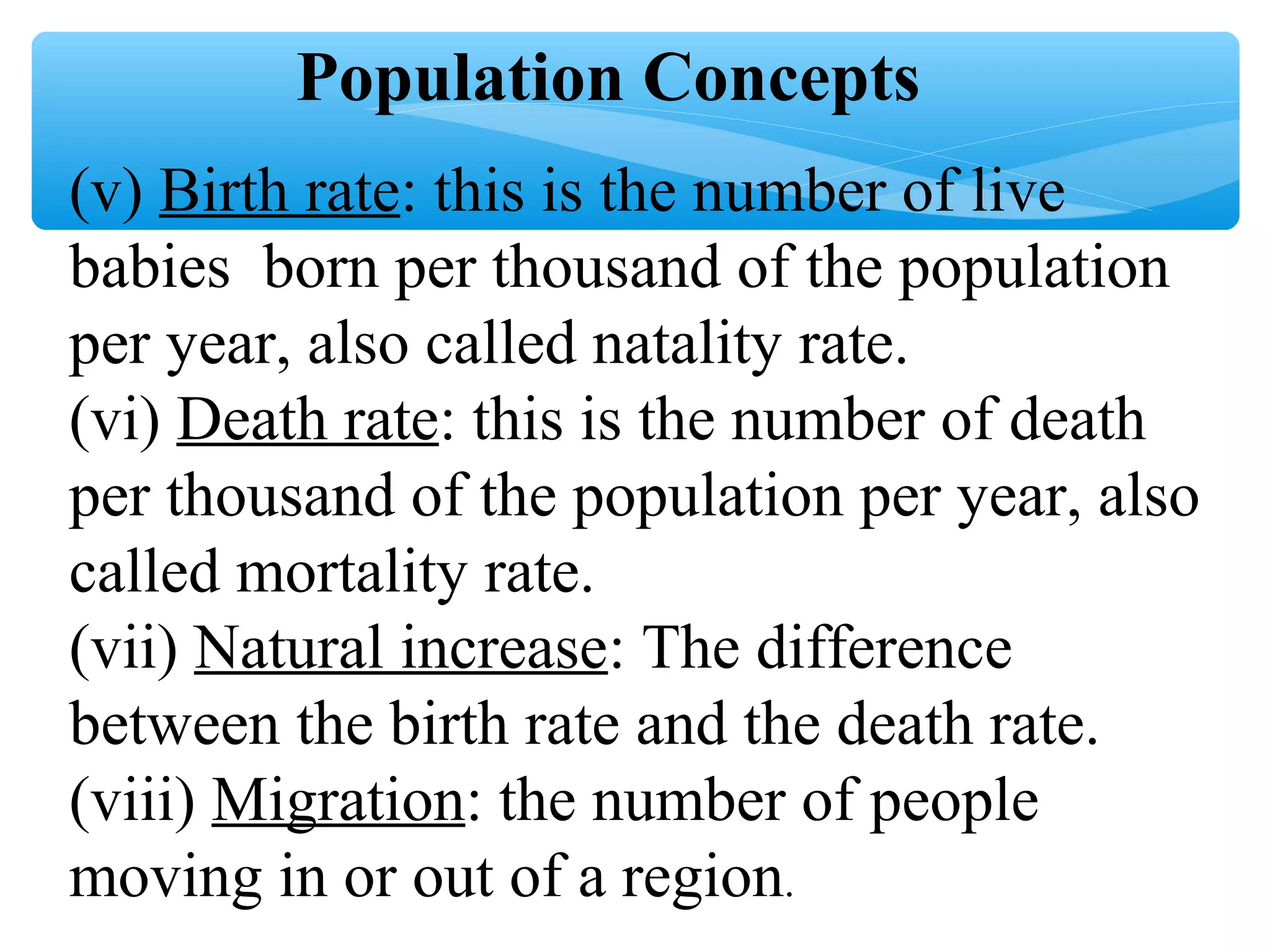 (v) Birth rate: this is the number of live
babies born per thousand of the population
per year, also called natality rate.
(vi) Death rate: this is the number of death
per thousand of the population per year, also
called mortality rate.
(vii) Natural increase: The difference
between the birth rate and the death rate.
(viii) Migration: the number of people
moving in or out of a region.
Population Concepts
 