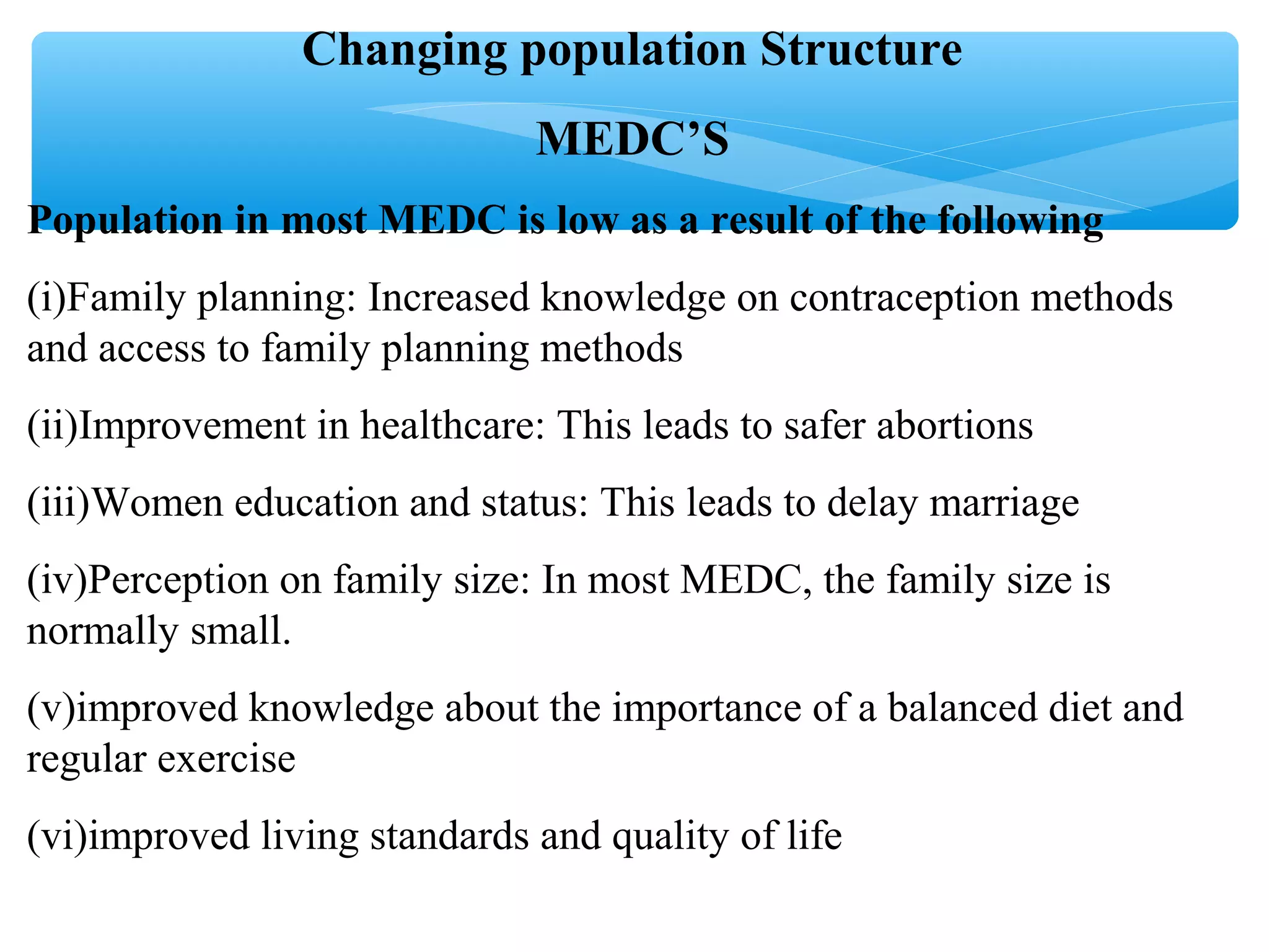 Changing population Structure
MEDC’S
Population in most MEDC is low as a result of the following
(i)Family planning: Increased knowledge on contraception methods
and access to family planning methods
(ii)Improvement in healthcare: This leads to safer abortions
(iii)Women education and status: This leads to delay marriage
(iv)Perception on family size: In most MEDC, the family size is
normally small.
(v)improved knowledge about the importance of a balanced diet and
regular exercise
(vi)improved living standards and quality of life
 