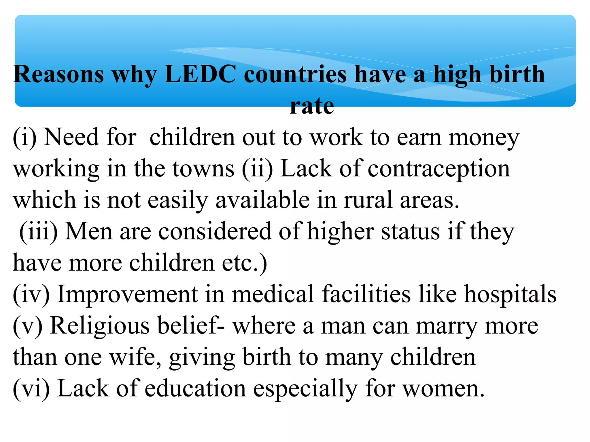 Reasons why LEDC countries have a high birth
rate
(i) Need for children out to work to earn money
working in the towns (ii) Lack of contraception
which is not easily available in rural areas.
(iii) Men are considered of higher status if they
have more children etc.)
(iv) Improvement in medical facilities like hospitals
(v) Religious belief- where a man can marry more
than one wife, giving birth to many children
(vi) Lack of education especially for women.
 