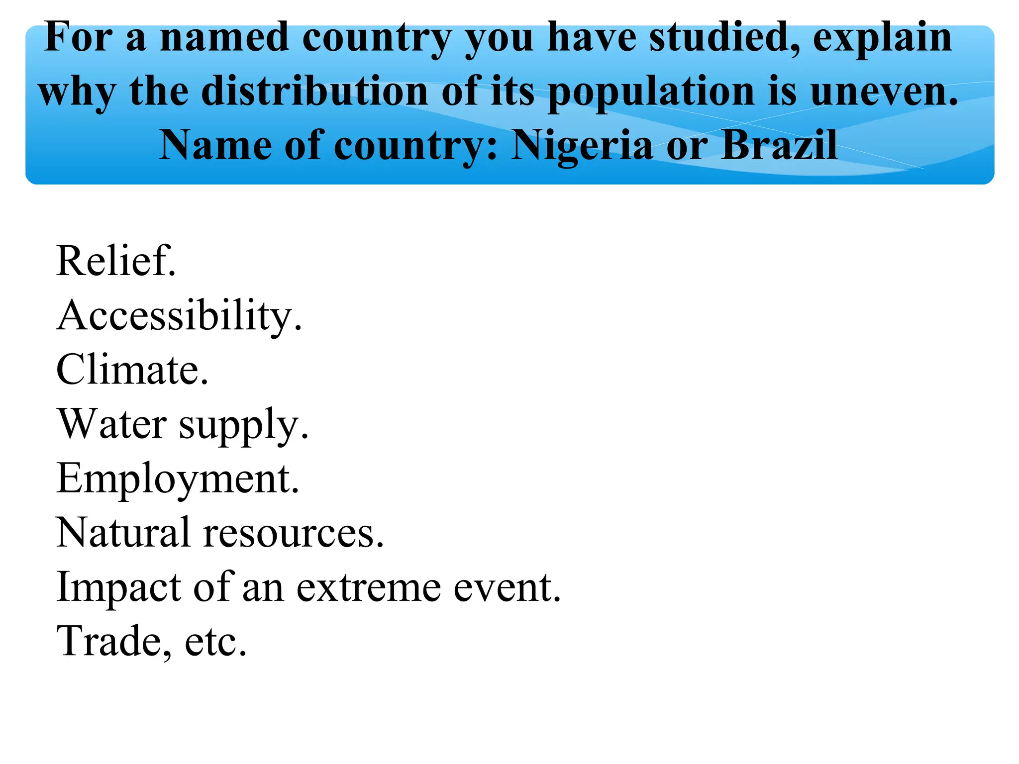 For a named country you have studied, explain
why the distribution of its population is uneven.
Name of country: Nigeria or Brazil
Relief.
Accessibility.
Climate.
Water supply.
Employment.
Natural resources.
Impact of an extreme event.
Trade, etc.
 