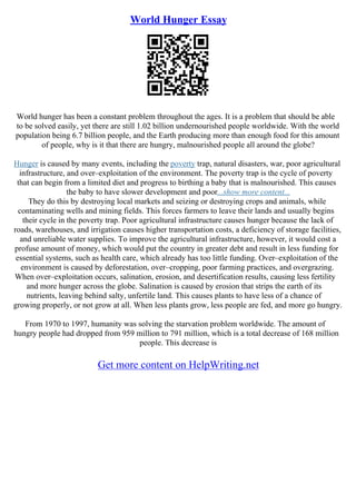 World Hunger Essay
World hunger has been a constant problem throughout the ages. It is a problem that should be able
to be solved easily, yet there are still 1.02 billion undernourished people worldwide. With the world
population being 6.7 billion people, and the Earth producing more than enough food for this amount
of people, why is it that there are hungry, malnourished people all around the globe?
Hunger is caused by many events, including the poverty trap, natural disasters, war, poor agricultural
infrastructure, and over–exploitation of the environment. The poverty trap is the cycle of poverty
that can begin from a limited diet and progress to birthing a baby that is malnourished. This causes
the baby to have slower development and poor...show more content...
They do this by destroying local markets and seizing or destroying crops and animals, while
contaminating wells and mining fields. This forces farmers to leave their lands and usually begins
their cycle in the poverty trap. Poor agricultural infrastructure causes hunger because the lack of
roads, warehouses, and irrigation causes higher transportation costs, a deficiency of storage facilities,
and unreliable water supplies. To improve the agricultural infrastructure, however, it would cost a
profuse amount of money, which would put the country in greater debt and result in less funding for
essential systems, such as health care, which already has too little funding. Over–exploitation of the
environment is caused by deforestation, over–cropping, poor farming practices, and overgrazing.
When over–exploitation occurs, salination, erosion, and desertification results, causing less fertility
and more hunger across the globe. Salination is caused by erosion that strips the earth of its
nutrients, leaving behind salty, unfertile land. This causes plants to have less of a chance of
growing properly, or not grow at all. When less plants grow, less people are fed, and more go hungry.
From 1970 to 1997, humanity was solving the starvation problem worldwide. The amount of
hungry people had dropped from 959 million to 791 million, which is a total decrease of 168 million
people. This decrease is
Get more content on HelpWriting.net
 