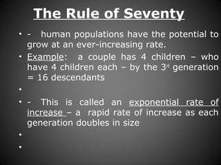 The Rule of Seventy
• - human populations have the potential to
grow at an ever-increasing rate.
• Example: a couple has 4 children – who
have 4 children each – by the 3rd
generation
= 16 descendants
•
• - This is called an exponential rate of
increase – a rapid rate of increase as each
generation doubles in size
•
•
 