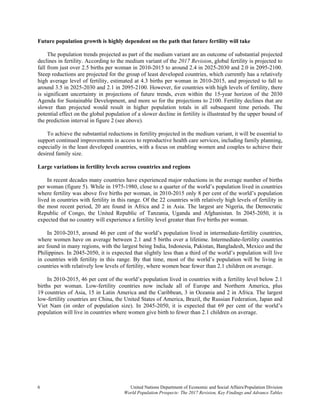 6 United Nations Department of Economic and Social Affairs/Population Division
World Population Prospects: The 2017 Revision, Key Findings and Advance Tables
Future population growth is highly dependent on the path that future fertility will take
The population trends projected as part of the medium variant are an outcome of substantial projected
declines in fertility. According to the medium variant of the 2017 Revision, global fertility is projected to
fall from just over 2.5 births per woman in 2010-2015 to around 2.4 in 2025-2030 and 2.0 in 2095-2100.
Steep reductions are projected for the group of least developed countries, which currently has a relatively
high average level of fertility, estimated at 4.3 births per woman in 2010-2015, and projected to fall to
around 3.5 in 2025-2030 and 2.1 in 2095-2100. However, for countries with high levels of fertility, there
is significant uncertainty in projections of future trends, even within the 15-year horizon of the 2030
Agenda for Sustainable Development, and more so for the projections to 2100. Fertility declines that are
slower than projected would result in higher population totals in all subsequent time periods. The
potential effect on the global population of a slower decline in fertility is illustrated by the upper bound of
the prediction interval in figure 2 (see above).
To achieve the substantial reductions in fertility projected in the medium variant, it will be essential to
support continued improvements in access to reproductive health care services, including family planning,
especially in the least developed countries, with a focus on enabling women and couples to achieve their
desired family size.
Large variations in fertility levels across countries and regions
In recent decades many countries have experienced major reductions in the average number of births
per woman (figure 5). While in 1975-1980, close to a quarter of the world’s population lived in countries
where fertility was above five births per woman, in 2010-2015 only 8 per cent of the world’s population
lived in countries with fertility in this range. Of the 22 countries with relatively high levels of fertility in
the most recent period, 20 are found in Africa and 2 in Asia. The largest are Nigeria, the Democratic
Republic of Congo, the United Republic of Tanzania, Uganda and Afghanistan. In 2045-2050, it is
expected that no country will experience a fertility level greater than five births per woman.
In 2010-2015, around 46 per cent of the world’s population lived in intermediate-fertility countries,
where women have on average between 2.1 and 5 births over a lifetime. Intermediate-fertility countries
are found in many regions, with the largest being India, Indonesia, Pakistan, Bangladesh, Mexico and the
Philippines. In 2045-2050, it is expected that slightly less than a third of the world’s population will live
in countries with fertility in this range. By that time, most of the world’s population will be living in
countries with relatively low levels of fertility, where women bear fewer than 2.1 children on average.
In 2010-2015, 46 per cent of the world’s population lived in countries with a fertility level below 2.1
births per woman. Low-fertility countries now include all of Europe and Northern America, plus
19 countries of Asia, 15 in Latin America and the Caribbean, 3 in Oceania and 2 in Africa. The largest
low-fertility countries are China, the United States of America, Brazil, the Russian Federation, Japan and
Viet Nam (in order of population size). In 2045-2050, it is expected that 69 per cent of the world’s
population will live in countries where women give birth to fewer than 2.1 children on average.
 