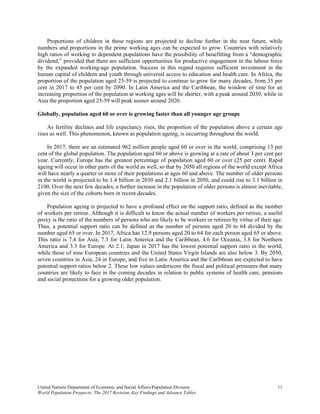 United Nations Department of Economic and Social Affairs/Population Division 11 
World Population Prospects: The 2017 Revision, Key Findings and Advance Tables
Proportions of children in these regions are projected to decline further in the near future, while
numbers and proportions in the prime working ages can be expected to grow. Countries with relatively
high ratios of working to dependent populations have the possibility of benefitting from a “demographic
dividend,” provided that there are sufficient opportunities for productive engagement in the labour force
by the expanded working-age population. Success in this regard requires sufficient investment in the
human capital of children and youth through universal access to education and health care. In Africa, the
proportion of the population aged 25-59 is projected to continue to grow for many decades, from 35 per
cent in 2017 to 45 per cent by 2090. In Latin America and the Caribbean, the window of time for an
increasing proportion of the population at working ages will be shorter, with a peak around 2030, while in
Asia the proportion aged 25-59 will peak sooner around 2020.
Globally, population aged 60 or over is growing faster than all younger age groups
As fertility declines and life expectancy rises, the proportion of the population above a certain age
rises as well. This phenomenon, known as population ageing, is occurring throughout the world.
In 2017, there are an estimated 962 million people aged 60 or over in the world, comprising 13 per
cent of the global population. The population aged 60 or above is growing at a rate of about 3 per cent per
year. Currently, Europe has the greatest percentage of population aged 60 or over (25 per cent). Rapid
ageing will occur in other parts of the world as well, so that by 2050 all regions of the world except Africa
will have nearly a quarter or more of their populations at ages 60 and above. The number of older persons
in the world is projected to be 1.4 billion in 2030 and 2.1 billion in 2050, and could rise to 3.1 billion in
2100. Over the next few decades, a further increase in the population of older persons is almost inevitable,
given the size of the cohorts born in recent decades.
Population ageing is projected to have a profound effect on the support ratio, defined as the number
of workers per retiree. Although it is difficult to know the actual number of workers per retiree, a useful
proxy is the ratio of the numbers of persons who are likely to be workers or retirees by virtue of their age.
Thus, a potential support ratio can be defined as the number of persons aged 20 to 64 divided by the
number aged 65 or over. In 2017, Africa has 12.9 persons aged 20 to 64 for each person aged 65 or above.
This ratio is 7.4 for Asia, 7.3 for Latin America and the Caribbean, 4.6 for Oceania, 3.8 for Northern
America and 3.3 for Europe. At 2.1, Japan in 2017 has the lowest potential support ratio in the world,
while those of nine European countries and the United States Virgin Islands are also below 3. By 2050,
seven countries in Asia, 24 in Europe, and five in Latin America and the Caribbean are expected to have
potential support ratios below 2. These low values underscore the fiscal and political pressures that many
countries are likely to face in the coming decades in relation to public systems of health care, pensions
and social protections for a growing older population.
 