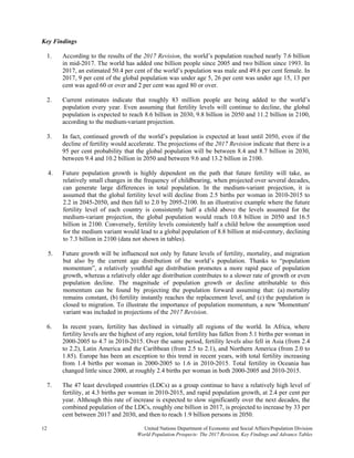 12 United Nations Department of Economic and Social Affairs/Population Division 
World Population Prospects: The 2017 Revision, Key Findings and Advance Tables
Key Findings
1. According to the results of the 2017 Revision, the world’s population reached nearly 7.6 billion
in mid-2017. The world has added one billion people since 2005 and two billion since 1993. In
2017, an estimated 50.4 per cent of the world’s population was male and 49.6 per cent female. In
2017, 9 per cent of the global population was under age 5, 26 per cent was under age 15, 13 per
cent was aged 60 or over and 2 per cent was aged 80 or over.
2. Current estimates indicate that roughly 83 million people are being added to the world’s
population every year. Even assuming that fertility levels will continue to decline, the global
population is expected to reach 8.6 billion in 2030, 9.8 billion in 2050 and 11.2 billion in 2100,
according to the medium-variant projection.
3. In fact, continued growth of the world’s population is expected at least until 2050, even if the
decline of fertility would accelerate. The projections of the 2017 Revision indicate that there is a
95 per cent probability that the global population will be between 8.4 and 8.7 billion in 2030,
between 9.4 and 10.2 billion in 2050 and between 9.6 and 13.2 billion in 2100.
4. Future population growth is highly dependent on the path that future fertility will take, as
relatively small changes in the frequency of childbearing, when projected over several decades,
can generate large differences in total population. In the medium-variant projection, it is
assumed that the global fertility level will decline from 2.5 births per woman in 2010-2015 to
2.2 in 2045-2050, and then fall to 2.0 by 2095-2100. In an illustrative example where the future
fertility level of each country is consistently half a child above the levels assumed for the
medium-variant projection, the global population would reach 10.8 billion in 2050 and 16.5
billion in 2100. Conversely, fertility levels consistently half a child below the assumption used
for the medium variant would lead to a global population of 8.8 billion at mid-century, declining
to 7.3 billion in 2100 (data not shown in tables).
5. Future growth will be influenced not only by future levels of fertility, mortality, and migration
but also by the current age distribution of the world’s population. Thanks to “population
momentum”, a relatively youthful age distribution promotes a more rapid pace of population
growth, whereas a relatively older age distribution contributes to a slower rate of growth or even
population decline. The magnitude of population growth or decline attributable to this
momentum can be found by projecting the population forward assuming that: (a) mortality
remains constant, (b) fertility instantly reaches the replacement level, and (c) the population is
closed to migration. To illustrate the importance of population momentum, a new 'Momentum'
variant was included in projections of the 2017 Revision.
6. In recent years, fertility has declined in virtually all regions of the world. In Africa, where
fertility levels are the highest of any region, total fertility has fallen from 5.1 births per woman in
2000-2005 to 4.7 in 2010-2015. Over the same period, fertility levels also fell in Asia (from 2.4
to 2.2), Latin America and the Caribbean (from 2.5 to 2.1), and Northern America (from 2.0 to
1.85). Europe has been an exception to this trend in recent years, with total fertility increasing
from 1.4 births per woman in 2000-2005 to 1.6 in 2010-2015. Total fertility in Oceania has
changed little since 2000, at roughly 2.4 births per woman in both 2000-2005 and 2010-2015.
7. The 47 least developed countries (LDCs) as a group continue to have a relatively high level of
fertility, at 4.3 births per woman in 2010-2015, and rapid population growth, at 2.4 per cent per
year. Although this rate of increase is expected to slow significantly over the next decades, the
combined population of the LDCs, roughly one billion in 2017, is projected to increase by 33 per
cent between 2017 and 2030, and then to reach 1.9 billion persons in 2050.
 