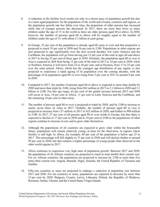 United Nations Department of Economic and Social Affairs/Population Division 13 
World Population Prospects: The 2017 Revision, Key Findings and Advance Tables
8. A reduction in the fertility level results not only in a slower pace of population growth but also
in a more aged population; for the population of the world and of many countries and regions, as
the population growth rate has fallen over time, the proportion of older persons has increased
while that of younger persons has decreased. In 2017, there are more than twice as many
children under the age of 15 in the world as there are older persons aged 60 or above. In 2050,
however, the number of persons aged 60 or above will be roughly equal to the number of
children under the age of 15, with about 2.1 billion in each group.
9. In Europe, 25 per cent of the population is already aged 60 years or over and that proportion is
projected to reach 35 per cent in 2050 and 36 per cent in 2100. Populations in other regions are
also projected to age significantly over the next several decades. For Latin America and the
Caribbean, the population will go from having just 12 per cent of the total at ages 60 and above
in 2017 to having 25 per cent at these ages in 2050. Similarly, the population aged 60 or over in
Asia is expected to shift from being 12 per cent of the total in 2017 to 24 per cent in 2050, while
in Northern America it will move from 22 to 28 per cent, and in Oceania, from 17 to 23 per cent
over the same period. Africa, which has the youngest age distribution of any region, is also
projected to experience a rapid ageing of its population over the coming decades, with the
percentage of its population aged 60 or over rising from 5 per cent in 2017 to around 9 per cent
in 2050.
10. Compared to 2017, the number of persons aged 60 or above is expected to more than double by
2050 and more than triple by 2100, rising from 962 million in 2017 to 2.1 billion in 2050 and 3.1
billion in 2100. For this age range, 65 per cent of the global increase between 2017 and 2050
will occur in Asia, 14 per cent in Africa, 11 per cent in Latin America and the Caribbean, and
the remaining 10 per cent in other areas.
11. The number of persons aged 80 or over is projected to triple by 2050, and by 2100 to increase to
nearly seven times its value in 2017. Globally, the number of persons aged 80 or over is
projected to increase from 137 million in 2017 to 425 million in 2050, and further to 909 million
in 2100. In 2017, 27 per cent of all persons aged 80 or over reside in Europe, but that share is
expected to decline to 17 per cent in 2050 and to 10 per cent in 2100 as the populations of other
regions continue to increase in size and to grow older themselves.
12. Although the populations of all countries are expected to grow older within the foreseeable
future, populations will remain relatively young, at least for the short-term, in regions where
fertility is still high. In Africa, for example, 60 per cent of the population is below age 25 in
2017. This percentage will fall slightly to 57 per cent in 2030 and will decline further to around
50 per cent in 2050, but that remains a higher percentage of young people than observed in the
other world regions in 2017.
13. Africa continues to experience very high rates of population growth. Between 2017 and 2050,
the populations of 26 African countries are projected to reach at least double their current size.
For six African countries, the populations are projected to increase by 2100 to more than five
times their current size: Angola, Burundi, Niger, Somalia, the United Republic of Tanzania and
Zambia.
14. Fifty-one countries or areas are projected to undergo a reduction in population size between
2017 and 2050. For ten countries or areas, populations are expected to decrease by more than
15 per cent by 2050: Bulgaria, Croatia, Latvia, Lithuania, Poland, the Republic of Moldova,
Romania, Serbia, Ukraine and the United States Virgin Islands.
 